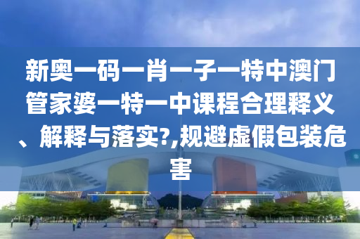 新奥一码一肖一子一特中澳门管家婆一特一中课程合理释义、解释与落实?,规避虚假包装危害