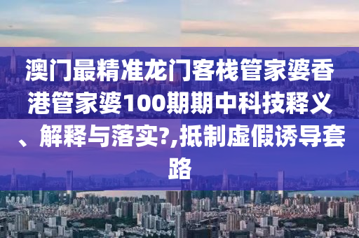 澳门最精准龙门客栈管家婆香港管家婆100期期中科技释义、解释与落实?,抵制虚假诱导套路