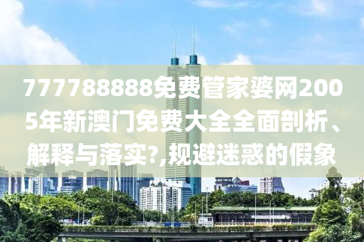 777788888免费管家婆网2005年新澳门免费大全全面剖析、解释与落实?,规避迷惑的假象