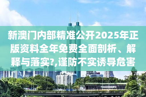 新澳门内部精准公开2025年正版资料全年免费全面剖析、解释与落实?,谨防不实诱导危害