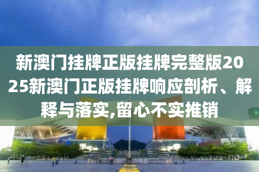 新澳门挂牌正版挂牌完整版2025新澳门正版挂牌响应剖析、解释与落实,留心不实推销