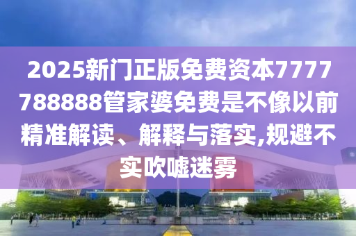 2025新门正版免费资本7777788888管家婆免费是不像以前精准解读、解释与落实,规避不实吹嘘迷雾