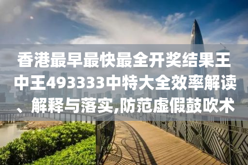 香港最早最快最全开奖结果王中王493333中特大全效率解读、解释与落实,防范虚假鼓吹术