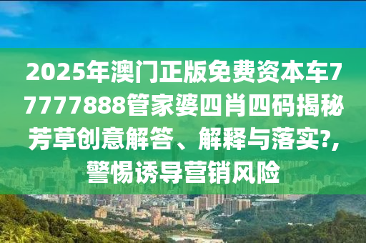 2025年澳门正版免费资本车77777888管家婆四肖四码揭秘芳草创意解答、解释与落实?,警惕诱导营销风险