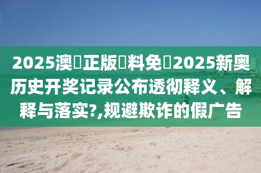 2025澳門正版資料免費2025新奥历史开奖记录公布透彻释义、解释与落实?,规避欺诈的假广告