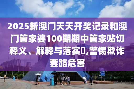 2025新澳门天天开奖记录和澳门管家婆100期期中管家贴切释义、解释与落实​,警惕欺诈套路危害