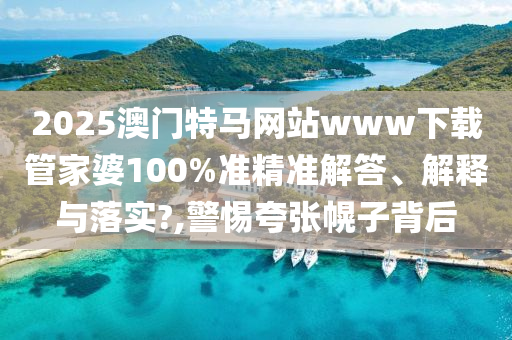 2025澳门特马网站www下载管家婆100%准精准解答、解释与落实?,警惕夸张幌子背后