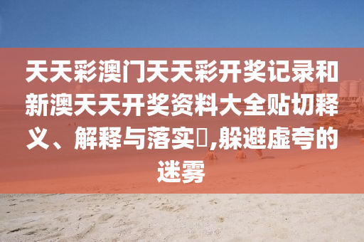 天天彩澳门天天彩开奖记录和新澳天天开奖资料大全贴切释义、解释与落实​,躲避虚夸的迷雾