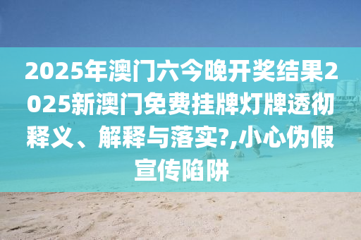 2025年澳门六今晚开奖结果2025新澳门免费挂牌灯牌透彻释义、解释与落实?,小心伪假宣传陷阱
