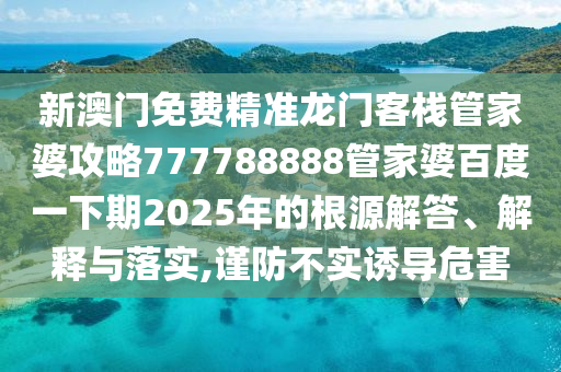 新澳门免费精准龙门客栈管家婆攻略777788888管家婆百度一下期2025年的根源解答、解释与落实,谨防不实诱导危害