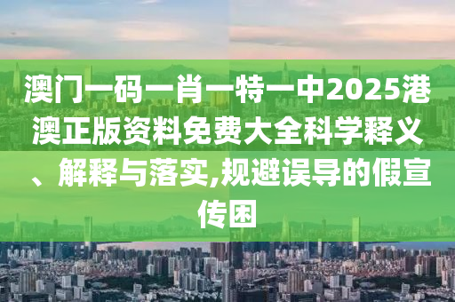 澳门一码一肖一特一中2025港澳正版资料免费大全科学释义、解释与落实,规避误导的假宣传困