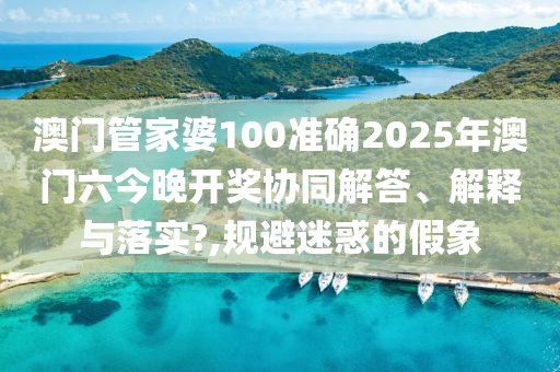 澳门管家婆100准确2025年澳门六今晚开奖协同解答、解释与落实?,规避迷惑的假象