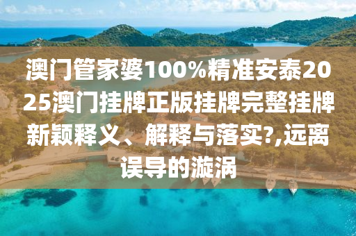 澳门管家婆100%精准安泰2025澳门挂牌正版挂牌完整挂牌新颖释义、解释与落实?,远离误导的漩涡