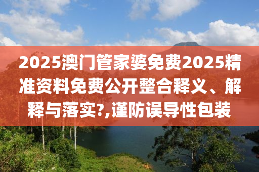 2025澳门管家婆免费2025精准资料免费公开整合释义、解释与落实?,谨防误导性包装