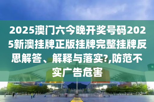 2025澳门六今晚开奖号码2025新澳挂牌正版挂牌完整挂牌反思解答、解释与落实?,防范不实广告危害