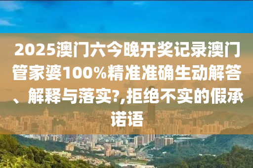 2025澳门六今晚开奖记录澳门管家婆100%精准准确生动解答、解释与落实?,拒绝不实的假承诺语