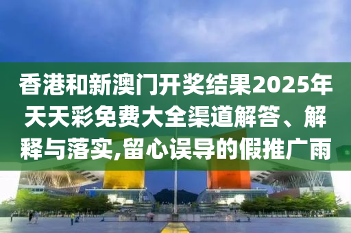 香港和新澳门开奖结果2025年天天彩免费大全渠道解答、解释与落实,留心误导的假推广雨