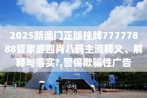 2025新澳门正版挂牌77777888管家婆四肖八码主流释义、解释与落实?,警惕欺骗性广告