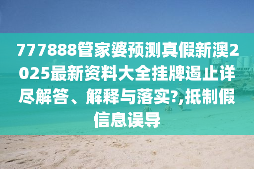777888管家婆预测真假新澳2025最新资料大全挂牌遏止详尽解答、解释与落实?,抵制假信息误导