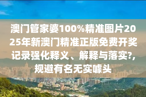 澳门管家婆100%精准图片2025年新澳门精准正版免费开奖记录强化释义、解释与落实?,规避有名无实噱头