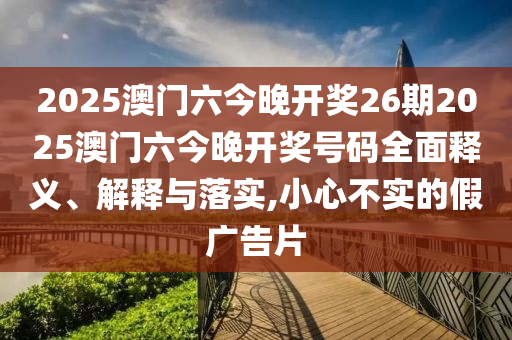 2025澳门六今晚开奖26期2025澳门六今晚开奖号码全面释义、解释与落实,小心不实的假广告片