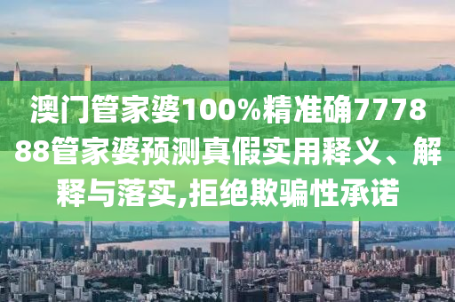 澳门管家婆100%精准确777888管家婆预测真假实用释义、解释与落实,拒绝欺骗性承诺