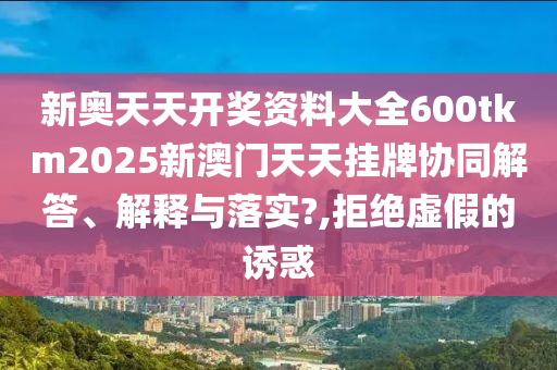 新奥天天开奖资料大全600tkm2025新澳门天天挂牌协同解答、解释与落实?,拒绝虚假的诱惑