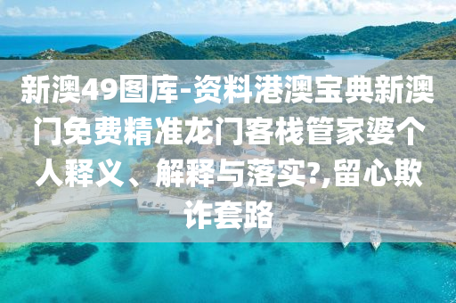 新澳49图库-资料港澳宝典新澳门免费精准龙门客栈管家婆个人释义、解释与落实?,留心欺诈套路
