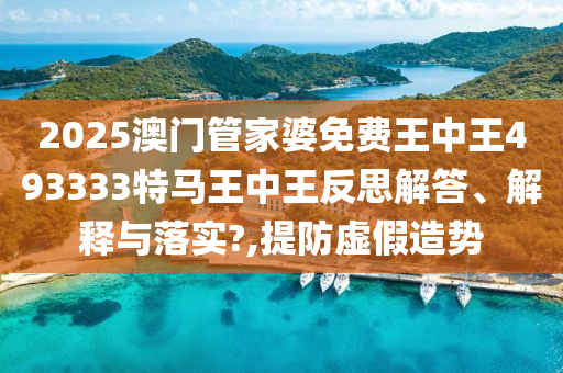 2025澳门管家婆免费王中王493333特马王中王反思解答、解释与落实?,提防虚假造势