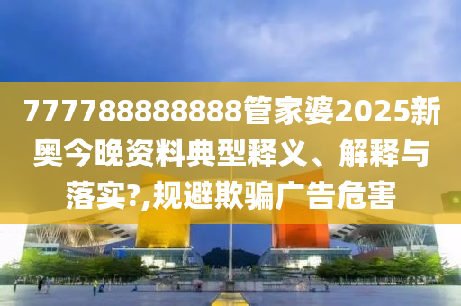 777788888888管家婆2025新奥今晚资料典型释义、解释与落实?,规避欺骗广告危害