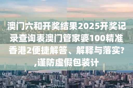 澳门六和开奖结果2025开奖记录查询表澳门管家婆100精准香港2便捷解答、解释与落实?,谨防虚假包装计