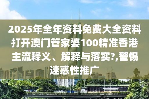 2025年全年资料免费大全资料打开澳门管家婆100精准香港主流释义、解释与落实?,警惕迷惑性推广