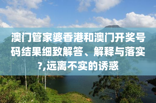 澳门管家婆香港和澳门开奖号码结果细致解答、解释与落实?,远离不实的诱惑