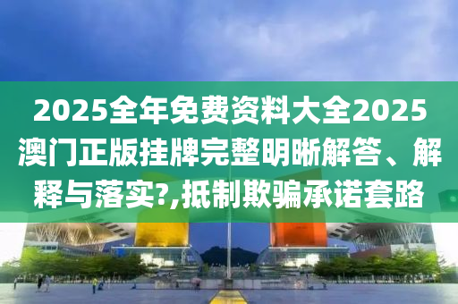 2025全年免费资料大全2025澳门正版挂牌完整明晰解答、解释与落实?,抵制欺骗承诺套路