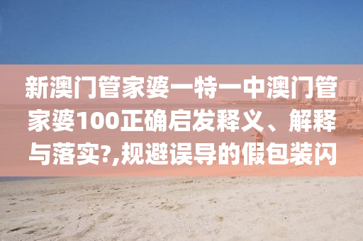 新澳门管家婆一特一中澳门管家婆100正确启发释义、解释与落实?,规避误导的假包装闪