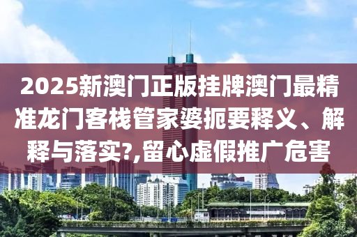 2025新澳门正版挂牌澳门最精准龙门客栈管家婆扼要释义、解释与落实?,留心虚假推广危害