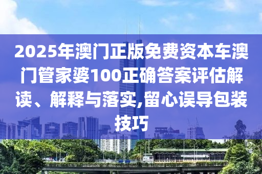 2025年澳门正版免费资本车澳门管家婆100正确答案评估解读、解释与落实,留心误导包装技巧