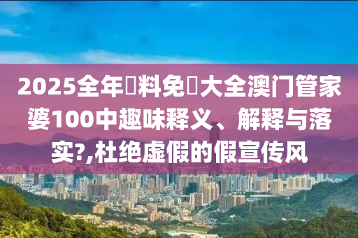 2025全年資料免費大全澳门管家婆100中趣味释义、解释与落实?,杜绝虚假的假宣传风