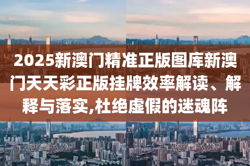 2025新澳门精准正版图库新澳门天天彩正版挂牌效率解读、解释与落实,杜绝虚假的迷魂阵
