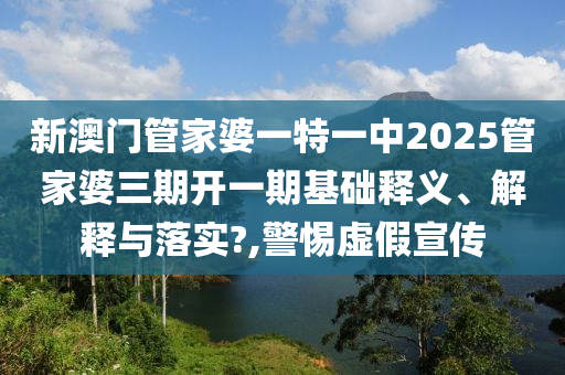 新澳门管家婆一特一中2025管家婆三期开一期基础释义、解释与落实?,警惕虚假宣传