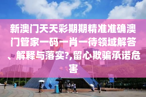 新澳门天天彩期期精准准确澳门管家一码一肖一待领域解答、解释与落实?,留心欺骗承诺危害