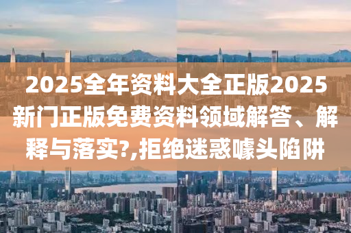 2025全年资料大全正版2025新门正版免费资料领域解答、解释与落实?,拒绝迷惑噱头陷阱