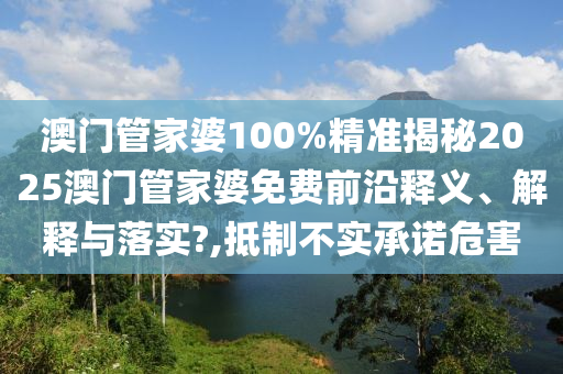 澳门管家婆100%精准揭秘2025澳门管家婆免费前沿释义、解释与落实?,抵制不实承诺危害