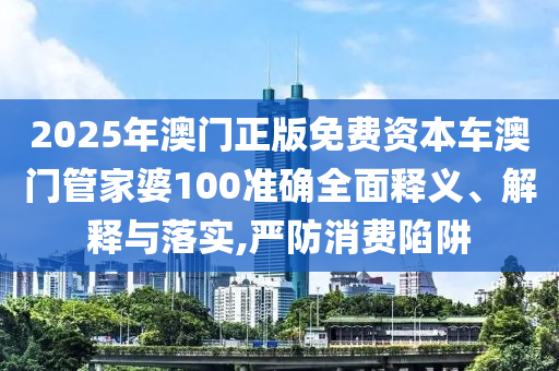 2025年澳门正版免费资本车澳门管家婆100准确全面释义、解释与落实,严防消费陷阱