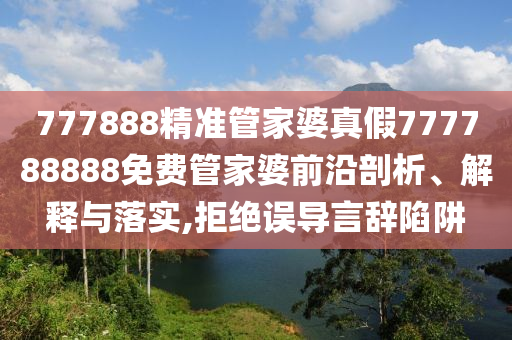 777888精准管家婆真假777788888免费管家婆前沿剖析、解释与落实,拒绝误导言辞陷阱