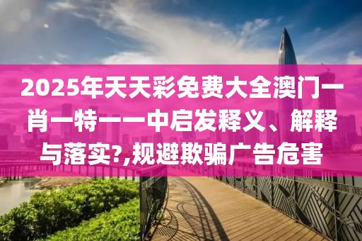 2025年天天彩免费大全澳门一肖一特一一中启发释义、解释与落实?,规避欺骗广告危害