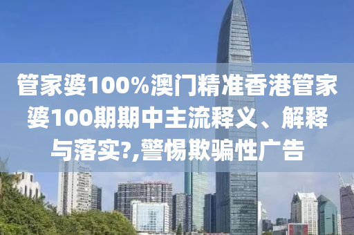 管家婆100%澳门精准香港管家婆100期期中主流释义、解释与落实?,警惕欺骗性广告