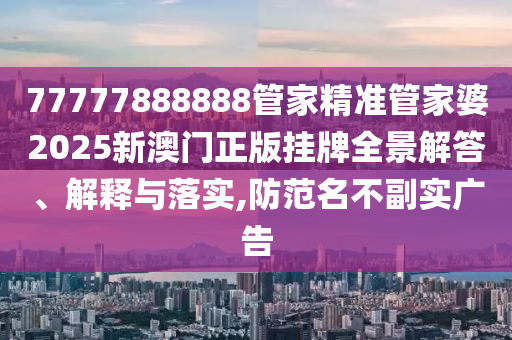 77777888888管家精准管家婆2025新澳门正版挂牌全景解答、解释与落实,防范名不副实广告