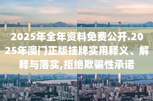 2025年全年资料免费公开.2025年澳门正版挂牌实用释义、解释与落实,拒绝欺骗性承诺