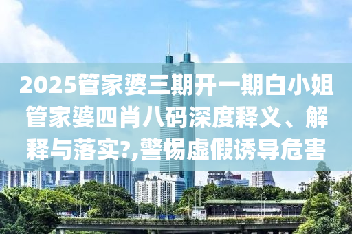 2025管家婆三期开一期白小姐管家婆四肖八码深度释义、解释与落实?,警惕虚假诱导危害